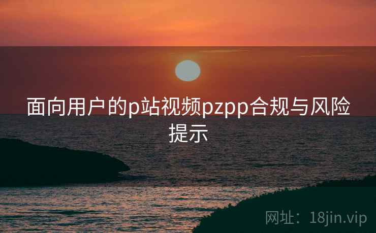 面向用户的p站视频pzpp合规与风险提示